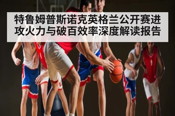 特鲁姆普斯诺克英格兰公开赛进攻火力与破百效率深度解读报告