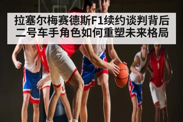 拉塞尔梅赛德斯F1续约谈判背后二号车手角色如何重塑未来格局